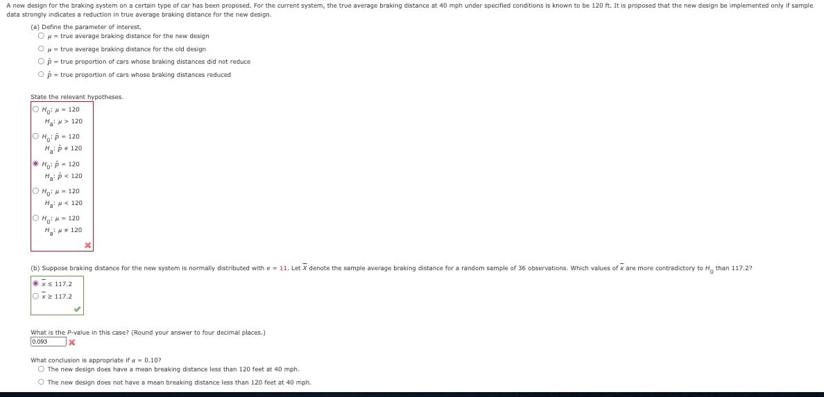A new design for the braking system on a certain type of car has been proposed. For the current system, the true average braking distance at 40 mph under specified conditions is known to be 120 ft. It is proposed that the new design be implemented only if sample
data strongly indicates a reduction in true average braking distance for the new design.
(a) Define the parameter of interest.
O μ = true average braking distance for the new design
O μ = true average braking distance for the old design
Op = true proportion of cars whose braking distances did not reduce
Op = true proportion of cars whose braking distances reduced
State the relevant hypotheses.
O Ho: 120
H₂: > 120
ⒸHO: P = 120
H₂: P = 120
ⒸH₂: p = 120
Ha: p < 120
Ho: = 120
Ha: # < 120
ⒸH₂ = 120
H₂H 120
(b) Suppose braking distance for the new system is normally distributed with = 11. Let X denote the sample average braking distance for a random sample of 36 observations. Which values of x are more contradictory to H than 117.2?
Ⓒx≤ 117.2
Oxz1172
What is the P-value in this case? (Round your answer to four decimal places.)
0.093
x
What conclusion is appropriate if a = 0.10?
O The new design does have a mean breaking distance less than 120 feet at 40 mph.
O The new design does not have a mean breaking distance less than 120 feet at 40 mph.