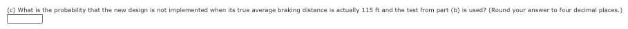 (c) What is the probability that the new design is not implemented when its true average braking distance is actually 115 ft and the test from part (b) is used? (Round your answer to four decimal places.)