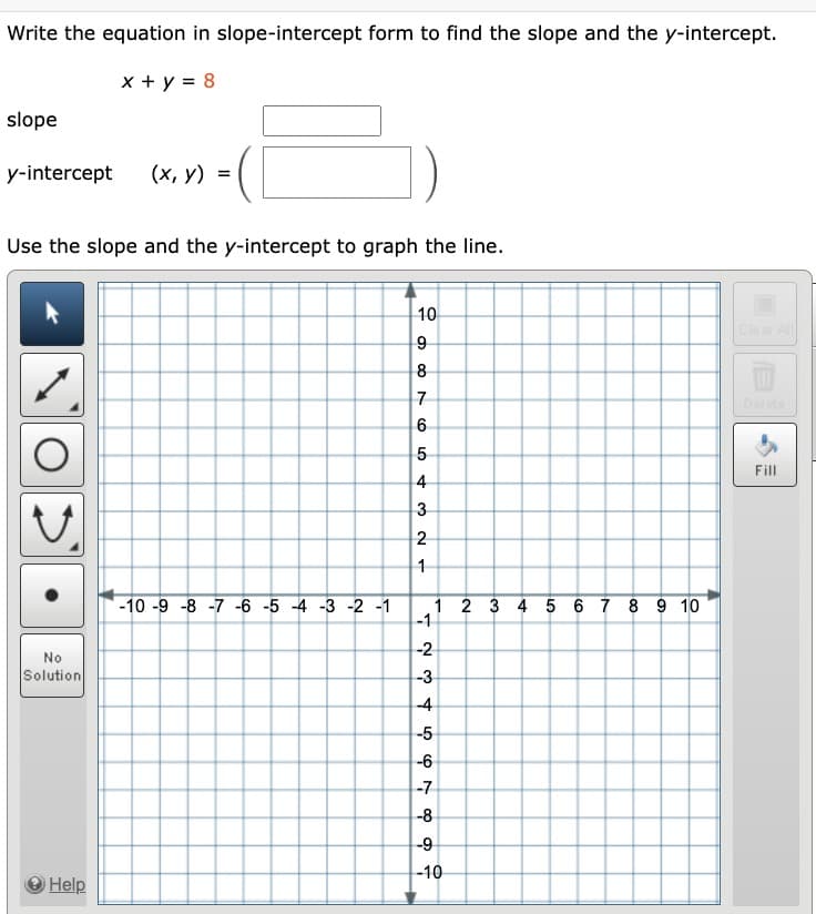 Write the equation in slope-intercept form to find the slope and the y-intercept.
x + y = 8
slope
y-intercept
Use the slope and the y-intercept to graph the line.
V
No
Solution
(x, y) =
Help
-10 -9 -8 -7 -6 -5 -4 -3 -2 -1
10
9
8
7
6
5
432 -
1
1 2 3 4 5 6 7 8 9 10
-1
-2
-3
-4
-5
-6
-7
-8
-9
-10
Clear All
Fill