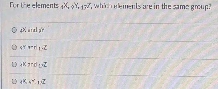 For the elements 4X, 9Y, 17Z, which elements are in the same group?
O 4X and 9Y
O 9Y and 17Z
O 4X and 17Z
O 4X, 9Y, 17Z
