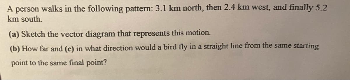 A person walks in the following pattern: 3.1 km north, then 2.4 km west, and finally 5.2
km south.
(a) Sketch the vector diagram that represents this motion.
(b) How far and (c) in what direction would a bird fly in a straight line from the same starting
point to the same final point?
