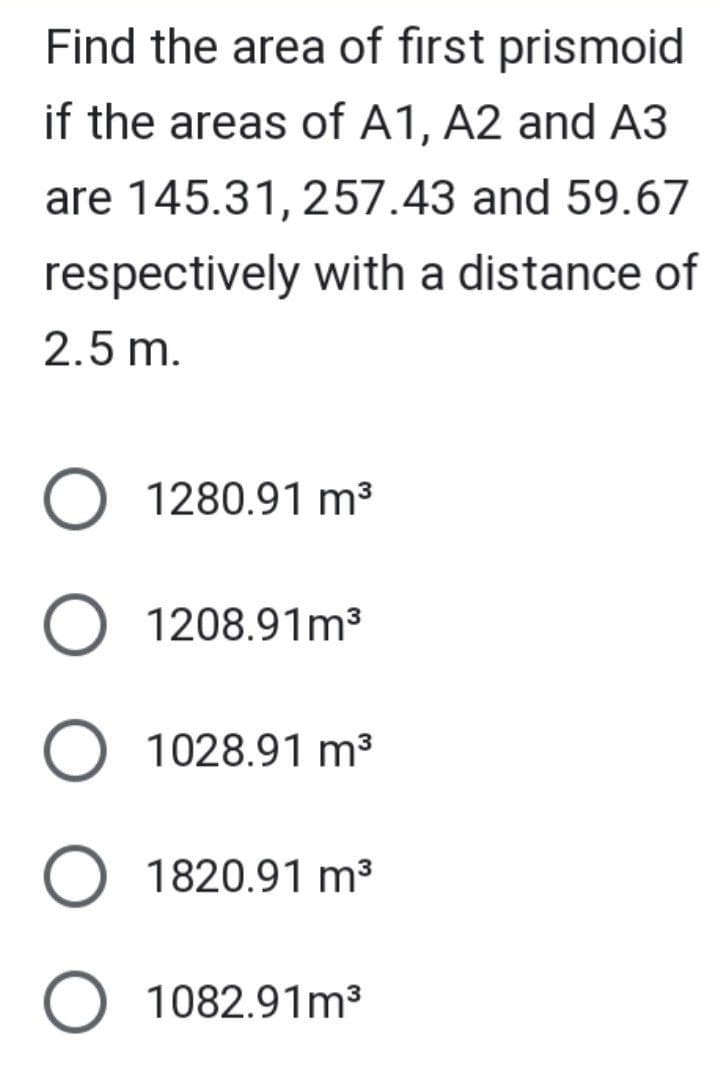 Find the area of first prismoid
if the areas of A1, A2 and A3
are 145.31, 257.43 and 59.67
respectively with a distance of
2.5 m.
O 1280.91 m³
O 1208.91m³
O 1028.91 m³
O 1820.91 m³
O 1082.91m³