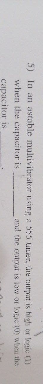 5) In an astable multivibrator
when the capacitor is
capacitor
is
using a 555 timer, the output
or logic (1)
is high
and the output is low or logic (0) when the
