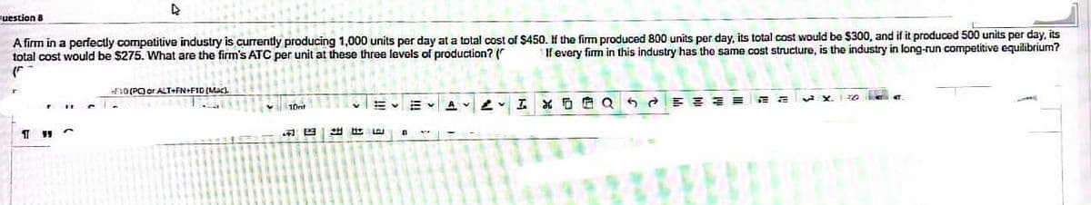 question 8
A firm in a perfectly competitive industry is currently producing 1,000 units per day at a total cost of $450. If the firm produced 800 units per day, its total cost would be $300, and if it produced 500 units per day, its
total cost would be $275. What are the firm's ATC per unit at these three levels of production? ( If every firm in this industry has the same cost structure, is the industry in long-run competitive equilibrium?
(
11
D
AT
F10 (PC) or ALT+FN+F10 (Mac)
出色
A
Ara
AI XDQ5
تی
X