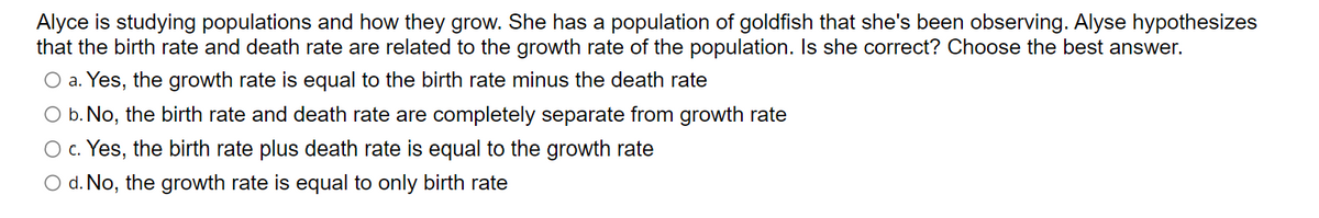 Alyce is studying populations and how they grow. She has a population of goldfish that she's been observing. Alyse hypothesizes
that the birth rate and death rate are related to the growth rate of the population. Is she correct? Choose the best answer.
O a. Yes, the growth rate is equal to the birth rate minus the death rate
O b. No, the birth rate and death rate are completely separate from growth rate
O c. Yes, the birth rate plus death rate is equal to the growth rate
O d. No, the growth rate is equal to only birth rate
