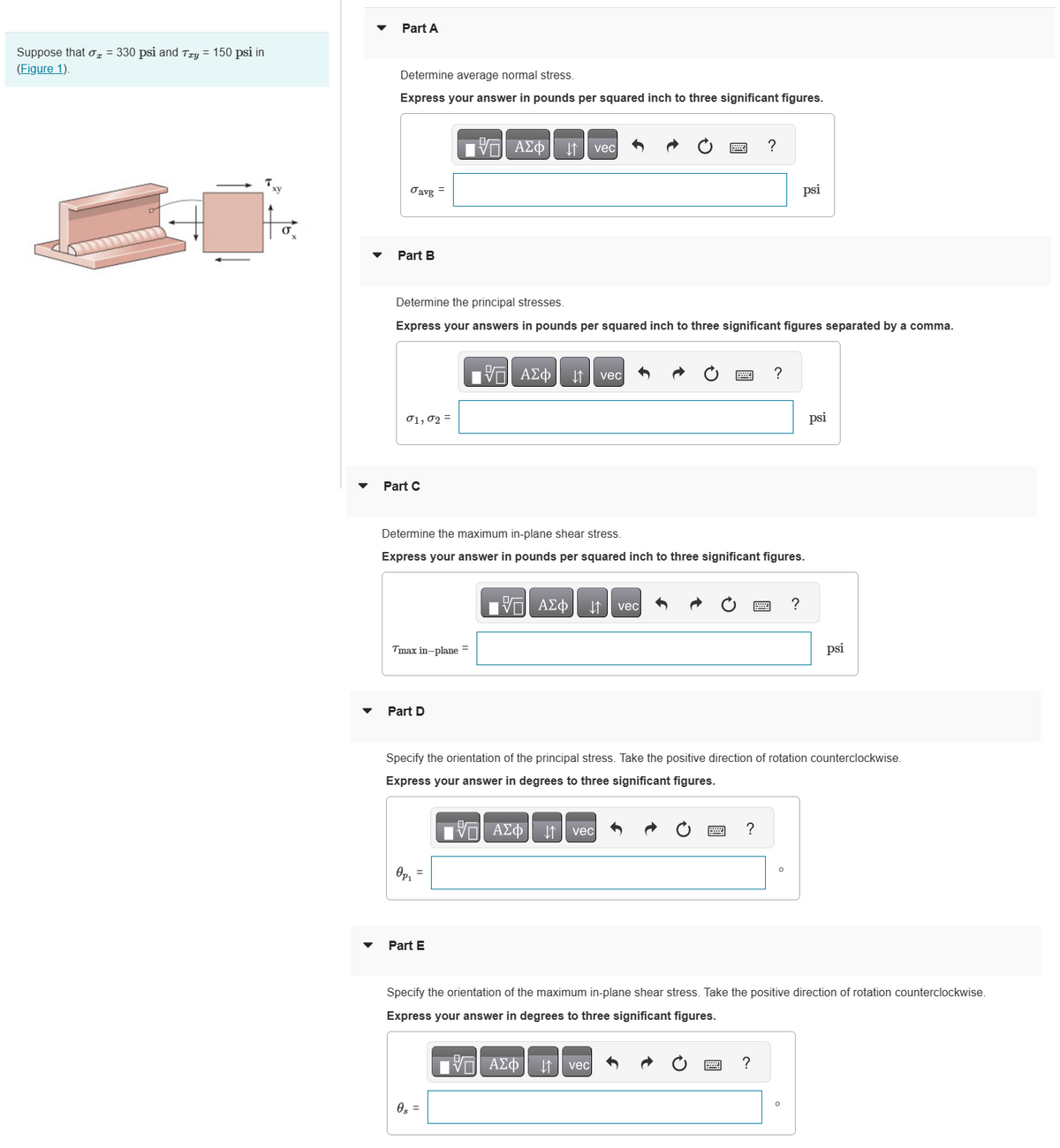 Suppose that σ₂ = 330 psi and Try = 150 psi in
(Figure 1).
Txy
X
Part A
Determine average normal stress.
Express your answer in pounds per squared inch to three significant figures.
Javg
Part B
01,02 =
Part C
Determine the principal stresses.
Express your answers in pounds per squared inch to three significant figures separated by a comma.
=
Tmax in-plane =
Part D
Op₁
—| ΑΣΦΑΛΙ1 | vec
Part E
Determine the maximum in-plane shear stress.
Express your answer in pounds per squared inch to three significant figures.
17 ΑΣΦ ↓↑ vec
0s =
VE ΑΣΦ
vec
vec
?
vec
Specify the orientation of the principal stress. Take the positive direction of rotation counterclockwise.
Express your answer in degrees to three significant figures.
17 ΑΣΦ
?
?
psi
?
?
psi
Specify the orientation of the maximum in-plane shear stress. Take the positive direction of rotation counterclockwise.
Express your answer in degrees to three significant figures.
IVE ΑΣΦ
psi