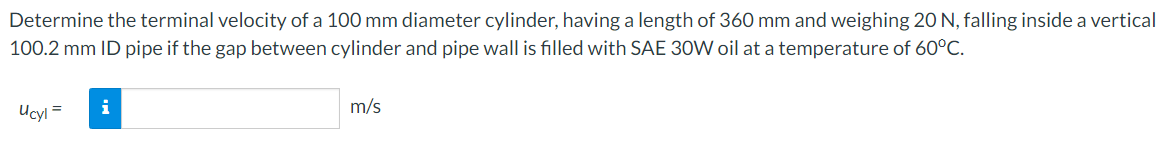 Determine the terminal velocity of a 100 mm diameter cylinder, having a length of 360 mm and weighing 20 N, falling inside a vertical
100.2 mm ID pipe if the gap between cylinder and pipe wall is filled with SAE 30W oil at a temperature of 60°C.
i
m/s
Ucyl
