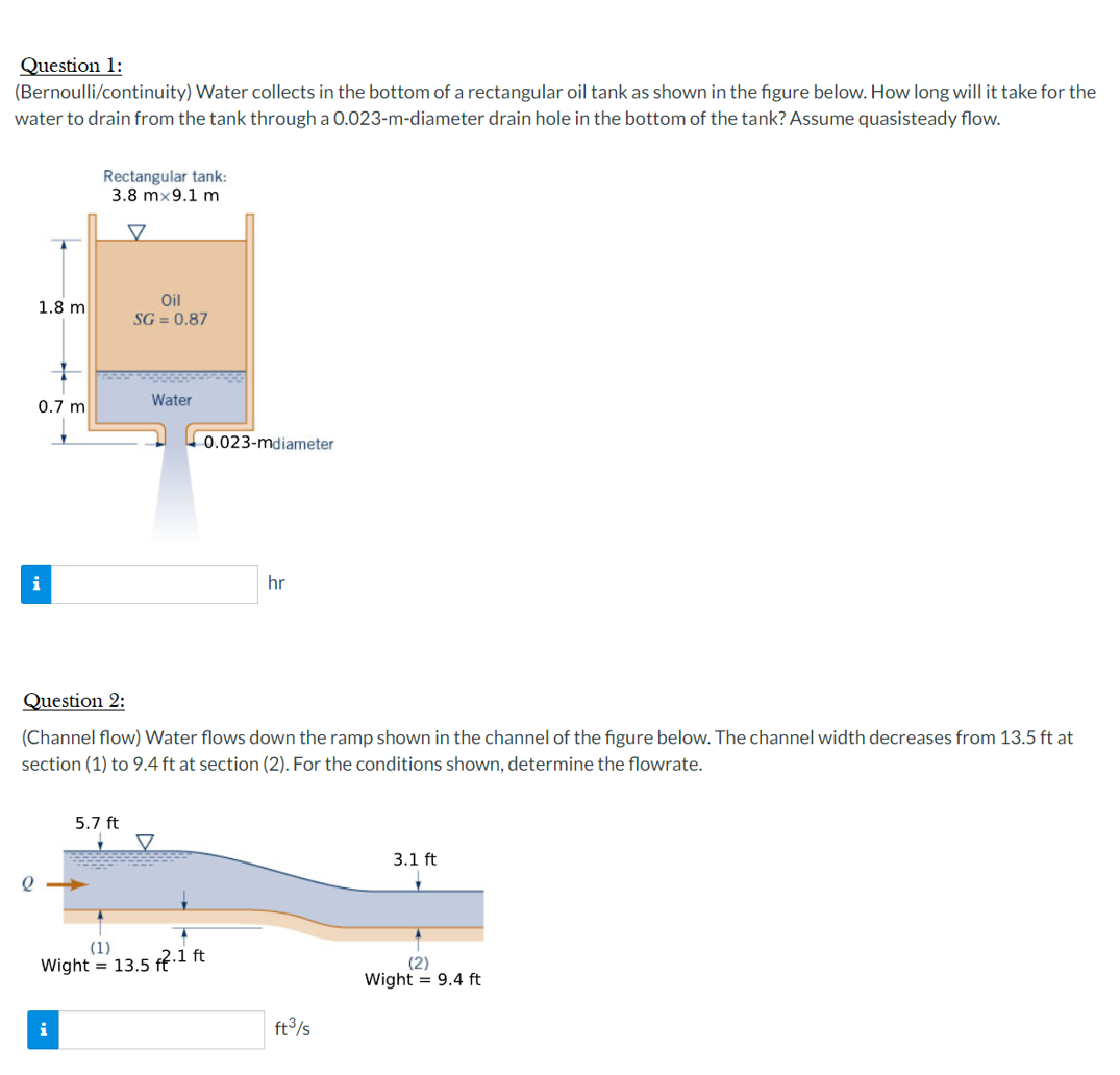 Question 1:
(Bernoulli/continuity) Water collects in the bottom of a rectangular oil tank as shown in the figure below. How long will it take for the
water to drain from the tank through a 0.023-m-diameter drain hole in the bottom of the tank? Assume quasisteady flow.
Rectangular tank:
3.8 mx9.1 m
Oil
1.8 m
SG = 0.87
0.7 m
Water
0.023-mdiameter
i
hr
Question 2:
(Channel flow) Water flows down the ramp shown in the channel of the figure below. The channel width decreases from 13.5 ft at
section (1) to 9.4 ft at section (2). For the conditions shown, determine the flowrate.
5.7 ft
3.1 ft
(1)
2.1 ft
Wight = 13.5 ft
(2)
Wight = 9.4 ft
i
ft3/s
