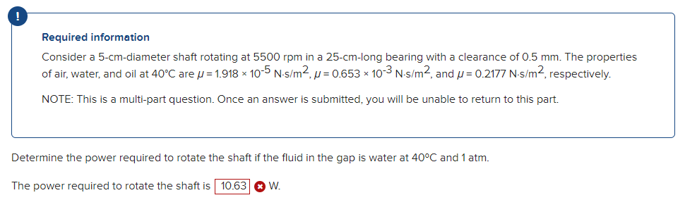 Required information
Consider a 5-cm-diameter shaft rotating at 5500 rpm in a 25-cm-long bearing with a clearance of 0.5 mm. The properties
of air, water, and oil at 40°C are µ = 1.918 × 10-5 N-s/m², µ = 0.653 × 10-3 N-s/m², and µ = 0.2177 N-s/m², respectively.
NOTE: This is a multi-part question. Once an answer is submitted, you will be unable to return to this part.
Determine the power required to rotate the shaft if the fluid in the gap is water at 40°C and 1 atm.
The power required to rotate the shaft is 10.63 W.