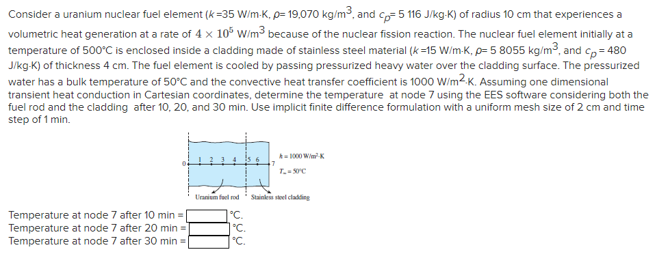 Consider a uranium nuclear fuel element (k=35 W/m-K, p= 19,070 kg/m³, and cp=5 116 J/kg-K) of radius 10 cm that experiences a
volumetric heat generation at a rate of 4 x 105 W/m³ because of the nuclear fission reaction. The nuclear fuel element initially at a
temperature of 500°C is enclosed inside a cladding made of stainless steel material (k=15 W/m-K, p= 5 8055 kg/m³, and cp=480
J/kg-K) of thickness 4 cm. The fuel element is cooled by passing pressurized heavy water over the cladding surface. The pressurized
water has a bulk temperature of 50°C and the convective heat transfer coefficient is 1000 W/m2.K. Assuming one dimensional
transient heat conduction in Cartesian coordinates, determine the temperature at node 7 using the EES software considering both the
fuel rod and the cladding after 10, 20, and 30 min. Use implicit finite difference formulation with a uniform mesh size of 2 cm and time
step of 1 min.
Temperature at node 7 after 10 min =
Temperature at node 7 after 20 min=
Temperature at node 7 after 30 min =
Uranium fuel rod
°C.
°C.
°C.
7
h = 1000 W/m²-K
T₂ = 50°C
Stainless steel cladding