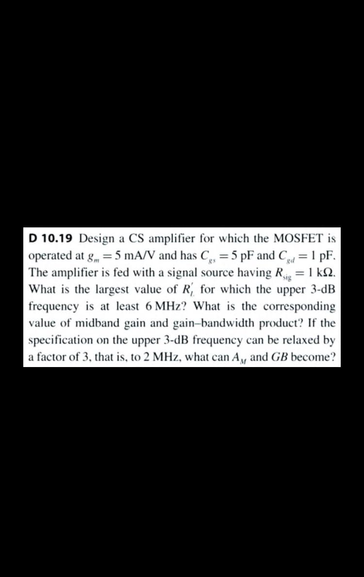 D 10.19 Design a CS amplifier for which the MOSFET is
operated at g, = 5 mA/V and has C, =5 pF and Cd = 1 pF.
The amplifier is fed with a signal source having R = 1 kN.
What is the largest value of R, for which the upper 3-dB
frequency is at least 6 MHz? What is the corresponding
value of midband gain and gain-bandwidth product? If the
specification on the upper 3-dB frequency can be relaxed by
%3D
a factor of 3, that is, to 2 MHz, what can A, and GB become?
