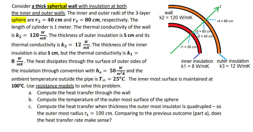 Consider a thick spherical wall with insulation at both
the inner and outer walls. The inner and outer radii of the 3-layer
sphere are 1₂ = 40 cm and r3 = 80 cm, respectively. The
length of cylinder is 1 meter. The thermal conductivity of the wall
is k₂= 120- 0 . The thickness of outer insulation is 5 cm and its
wall
k2 = 120 W/mK
b.
c.
r3= 80 cm
2 = 40 cm
W
thermal conductivity is k3 = 12 . The thickness of the inner
insulation is also 5 cm, but the thermal conductivity is k₁ =
W
8 The heat dissipates through the surface of outer sides of
mk
the insulation through convention with ho = 50. and the
W
m²K
ambient temperature outside the pipe is To = 25°C. The inner most surface is maintained at
100°C. Use resistance models to solve this problem.
a. Compute the heat transfer through the wall
r1 = 35 cm
inner insulation
k1 = 8 W/mK
r4 = 85 cm
outer insulation
k3 = 12 W/mK
Compute the temperature of the outer most surface of the sphere
Compute the heat transfer when thickness the outer most insulator is quadrupled - so
the outer most radius r4 = 100 cm. Comparing to the previous outcome (part a), does
the heat transfer rate make sense?