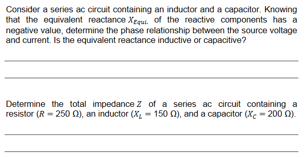 Consider a series ac circuit containing an inductor and a capacitor. Knowing
that the equivalent reactance XEqui. of the reactive components has a
negative value, determine the phase relationship between the source voltage
and current. Is the equivalent reactance inductive or capacitive?
Determine the total impedance Z of a series ac circuit containing a
resistor (R = 250 §), an inductor (X₂ = 150 M), and a capacitor (Xc = 200 (2).