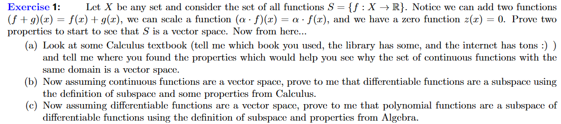 Exercise 1: Let X be any set and consider the set of all functions S = {f: X → R}. Notice we can add two functions
(f+g)(x) = f(x) + g(x), we can scale a function (a · ƒ)(x) = a · ƒ(x), and we have a zero function z(x) = 0. Prove two
properties to start to see that S is a vector space. Now from here...
(a) Look at some Calculus textbook (tell me which book you used, the library has some, and the internet has tons :) )
and tell me where you found the properties which would help you see why the set of continuous functions with the
same domain is a vector space.
(b) Now assuming continuous functions are a vector space, prove to me that differentiable functions are a subspace using
the definition of subspace and some properties from Calculus.
(c) Now assuming differentiable functions are a vector space, prove to me that polynomial functions are a subspace of
differentiable functions using the definition of subspace and properties from Algebra.