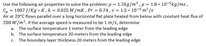 = 1.8 * 10-5kg/ms,
Use the following air properties to solve the problem: p = 1.2kg/m³, μ
C₂ = 1007 J/Kg * K, k = 0.025 W/mK, Pr = 0.74, v = 1.5 * 10-5 m²/s
Air at 20°C flows parallel over a long horizontal flat plate heated from below with constant heat flux of
200 W/m². If the average speed is measured to be 1 m/s, determine
a. The surface temperature 1 meter from the leading edge
b. The surface temperature 20 meters from the leading edge
c. The boundary layer thickness 20 meters from the leading edge