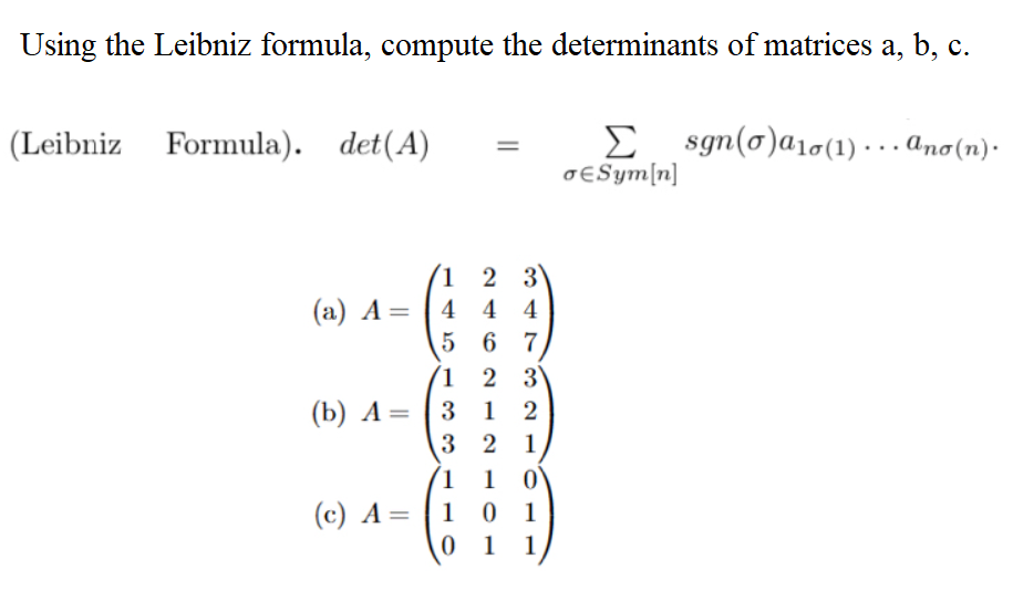 Using the Leibniz formula, compute the determinants of matrices a, b, c.
(Leibniz Formula). det (A)
(a) A=
(b) A =
1
4
5
1
2
3
4 4
6 7
2 3
312
321
1 1 0
(c) A=1 0 1
01 1
Σ
σESym[n]
sgn(o)a₁0(1)... ano (n).