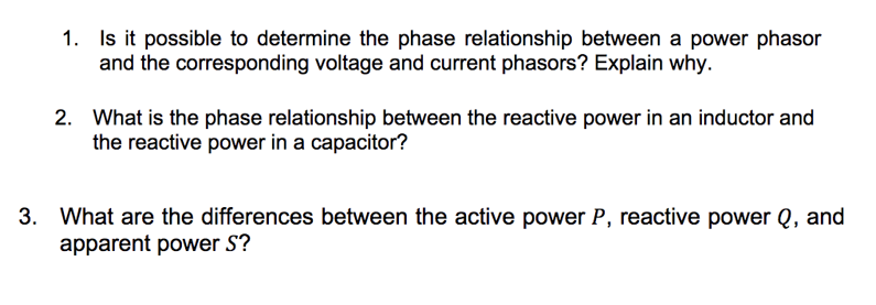 1. Is it possible to determine the phase relationship between a power phasor
and the corresponding voltage and current phasors? Explain why.
2. What is the phase relationship between the reactive power in an inductor and
the reactive power in a capacitor?
3. What are the differences between the active power P, reactive power Q, and
apparent power S?