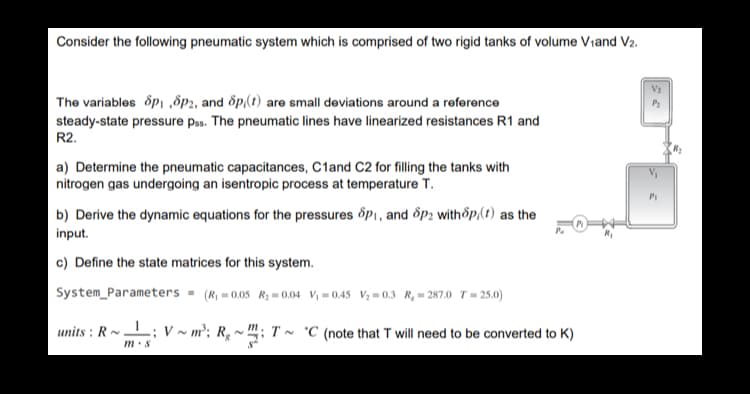 Consider the following pneumatic system which is comprised of two rigid tanks of volume Viand V2.
V:
The variables opi ,8p2, and õp,(t) are small deviations around a reference
steady-state pressure pss. The pneumatic lines have linearized resistances R1 and
R2.
P2
a) Determine the pneumatic capacitances, C1and C2 for filling the tanks with
nitrogen gas undergoing an isentropic process at temperature T.
P1
b) Derive the dynamic equations for the pressures õpi, and 8p; withop,(t) as the
Pa
input.
c) Define the state matrices for this system.
System_Parameters - (R, - 0.05 R; = 0.04 V = 0.45 V;= 0,3 R,= 287.0 T = 25.0)
units : R-
L; v ~ m²; Rq ~ "; T ~ °C (note that T will need to be converted to K)
