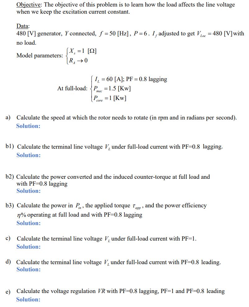 Objective: The objective of this problem is to learn how the load affects the line voltage
when we keep the excitation current constant.
Data:
480 [V] generator, Y connected, ƒ = 50 [Hz], P = 6. Iƒ adjusted to get VLoc=480 [V] with
no load.
Model parameters:
X₁ = 1 [2]
R₁ → 0
I₁ = 60 [A]; PF = 0.8 lagging
At full-load: P = 1.5 [KW]
Pore=1 [KW]
a) Calculate the speed at which the rotor needs to rotate (in rpm and in radians per second).
Solution:
bl) Calculate the terminal line voltage V, under full-load current with PF-0.8 lagging.
Solution:
b2) Calculate the power converted and the induced counter-torque at full load and
with PF-0.8 lagging
Solution:
b3) Calculate the power in Pn, the applied torque Tapp, and the power efficiency
77% operating at full load and with PF=0.8 lagging
Solution:
c) Calculate the terminal line voltage V, under full-load current with PF=1.
Solution:
d) Calculate the terminal line voltage V, under full-load current with PF-0.8 leading.
Solution:
e) Calculate the voltage regulation VR with PF-0.8 lagging, PF=1 and PF=0.8 leading
Solution: