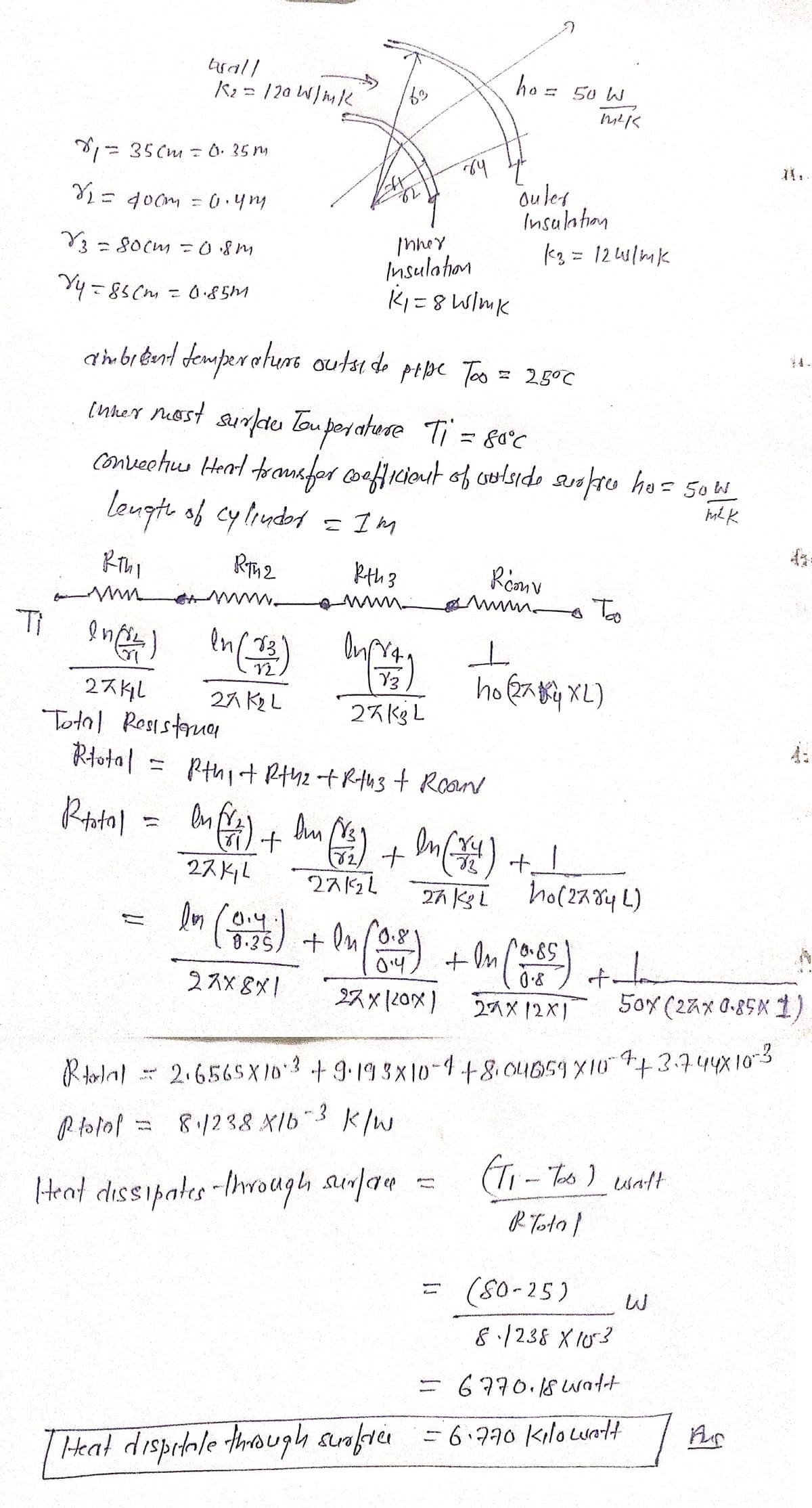 બબતો/
K₂= /20
1=350m = 0.35m
N₂ =
= 400m = 0.4mu
V3 = 80cm = 0.8m
Vy=85cm = 0.85m
1 W/mk
los (only sli)
82
luf
Inner
Insulation
K₁=8 W/mk
ry
к ты
www
Ti In (²4) In (13)
27 K₂L
2741
Total Resisterna
Rtotal = pthi + R+42 +R+h3 + Room
Rotol
In [/2) + In (141)
Dim tr₂/ +
27K11
27/24
Y3
27K3L
ho=
ambient temperature outside pipe Too = 2.5°C
Inner most surfde Tou perature Ti = 80°C
convection Heat transfer coefficient of outside surpree ho= 50w
m² k
Length of cylinder
= IM
RT42
kth 3
Heat dispitale through surfree
outer
Insulation
50 W
=
1²15
k3= 12W/mk
t
Rconv
mm Too
ㅗ
ho (27 XL)
1
10:45) + In (0:50) + In (0.65)
0.8
27x8x1
27 x (20x) 27X12X1
27 KL ho(2784L)
f.
Rolal = 2.6565X10 3 +9.193x10-4+8.04659 × 10 ++3.744x10-3
Rotol = 8.1238 X1b-3 k/w
Heat dissipates through surface
50x (27x 0.85X1,
(T₁ - Too) walt
R Total
(80-25)
8.1238 X103
= 6770.18 watt
-6.770 kilowatt
Ar