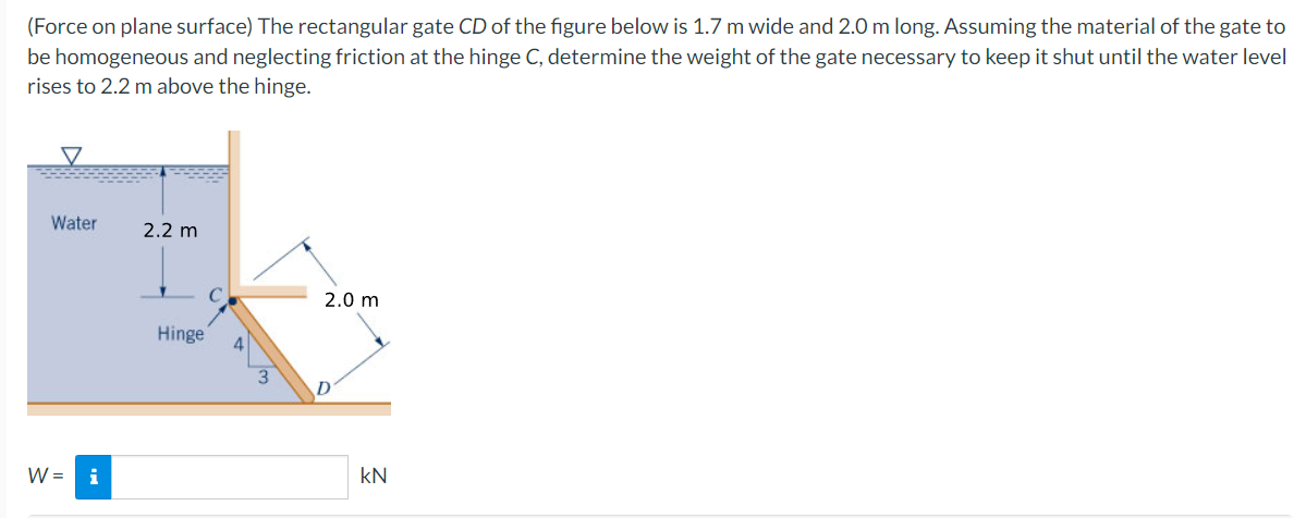 (Force on plane surface) The rectangular gate CD of the figure below is 1.7 m wide and 2.0 m long. Assuming the material of the gate to
be homogeneous and neglecting friction at the hinge C, determine the weight of the gate necessary to keep it shut until the water level
rises to 2.2 m above the hinge.
Water
2.2 m
2.0 m
Hinge
W =
i
kN
