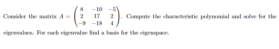 -10 -5
17
2
-18 4
eigenvalues. For each eigenvalue find a basis for the eigenspace.
Consider the matrix A =
8
2
-9
Compute the characteristic polynomial and solve for the