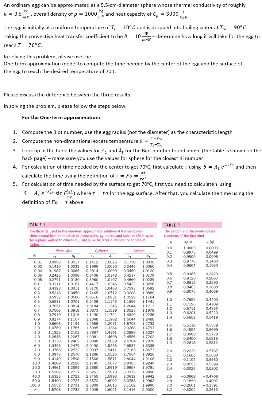 An ordinary egg can be approximated as a 5.5-cm-diameter sphere whose thermal conductivity of roughly
W
overall density of p= 1000.
mk'
kg
m²
and heat capacity of Cp = 3000;
kgk
k = 0.6-
:
The egg is initially at a uniform temperature of T₁ = 10°C and is dropped into boiling water at T = 90°C
Taking the convective heat transfer coefficient to be h = 10. - determine how long it will take for the egg to
W
m²K
reach T = 70°C.
In solving this problem, please use the
One-term approximation model to compute the time needed by the center of the egg and the surface of
the egg to reach the desired temperature of 70 C
Please discuss the difference between the three results.
In solving the problem, please follow the steps below.
For the One-term approximation:
1. Compute the Biot number, use the egg radius (not the diameter) as the characteristic length
T-Too
2. Compute the non-dimensional excess temperature 0 =
Ti-Too
3. Look up in the table the values for A₁ and ₁ for the Biot number found above (the table is shown on the
back page) - make sure you use the values for sphere for the closest Bi number
4. For calculation of time needed by the center to get 70°C, first calculate T using 8 = A₁ e 2² and then
at
calculate the time using the definition of T = Fo = 2
5. For calculation of time needed by the surface to get 70°C, first you need to calculate T using
0 = A₁ e-2³¹ sin (¹¹7) where r = ro for the egg surface. After that, you calculate the time using the
definition of Fo= T above
TABLE 1
Coefficients used in the one-term approximate solution of transient one-
dimensional heat conduction in plane walls, cylinders, and spheres (Bi = huk
for a plane wall of thickness 2L, and Bi= hr/k for a cylinder or sphere of
radius r.)
Cylinder
9.0
10.0
20.0
30.0
40.0
50.0
100.0
Sphere
Plane Wall
A₁
A₁
Bi
A₁
A₁
0.08
0.1
0.2
0.3
λ₁
A₁
0.01 0.0998 1.0017 0.1412 1.0025 0.1730 1.0030
0.02 0.1410 1.0033 0.1995 1.0050 0.2445 1.0060
0.04 0.1987 1.0066 0.2814 1.0099 0.3450 1.0120
0.06 0.2425 1.0098 0.3438 1.0148 0.4217 1.0179
0.2791 1.0130 0.3960 1.0197 0.4860 1.0239
0.3111 1.0161 0.4417 1.0246 0.5423 1.0298
0.4328 1.0311
1.0483
0.6170
0.7593 1.0592
0.5218 1.0450 0.7465 1.0712 0.9208 1.0880
0.4 0.5932 1.0580 0.8516
1.0931 1.0528 1.1164
0.5 0.6533 1.0701 0.9408 1.1143 1.1656 1.1441
0.6 0.7051 1.0814 1.0184 1.1345 1.2644 1.1713
0.7 0.7506 1.0918 1.0873 1.1539 1.3525 1.1978
0.8 0.7910 1.1016 1.1490 1.1724 1.4320 1.2236
0.9 0.8274 1.1107 1.2048 1.1902 1.5044 1.2488
1.0 0.8603 1.1191 1.2558 1.2071 1.5708 1.2732
2.0 1.0769 1.1785 1.5995 1.3384 2.0288 1.4793
3.0 1.1925 1.2102 1.7887 1.4191 2.2889 1.6227
4.0 1.2646 1.2287 1.9081 1.4698 2.4556 1.7202
5.0 1.3138 1.2403 1.9898 1.5029 2.5704 1.7870
6.0 1.3496 1.2479 2.0490 1.5253 2.6537 1.8338
7.0 1.3766 1.2532 2.0937 1.5411 2.7165 1.8673
8.0 1.3978 1.2570 2.1286 1.5526 2.7654 1.8920
1.4149 1.2598 2.1566 1.5611 2.8044 1.9106
1.4289 1.2620 2.1795 1.5677 2.8363 1.9249
1.4961 1.2699 2.2880 1.5919 2.9857 1.9781
1.5202 1.2717 2.3261 1.5973 3.0372 1.9898
1.5325 1.2723 2.3455 1.5993 3.0632 1.9942
1.5400 1.2727 2.3572 1.6002 3.0788 1.9962
1.5552 1.2731 2.3809 1.6015 3.1102 1.9990
1.5708 1.2732 2.4048 1.6021 3.1416 2.0000
TABLE 2
The zeroth- and first-order Bessel
functions of the first kind
n
0.0
0.1
0.2
0.3
0.4
0.5
0.6
0.7
0.8
0.9
1.0
1.1
1.2
1.3
1.4
1.5
1.6
1.7
1.8
1.9
2.0
2.1
2.2
2.3
2.4
Jo(n)
1.0000
0.9975
0.9900
0.9776
0.9604
0.9385
0.9120
0.8812
0.8463
0.8075
0.7652
0.7196
0.6711
0.6201
0.5669
0.5118
0.4554
0.3980
0.3400
0.2818
0.2239
0.1666
0.1104
0.0555
0.0025
J₁(n)
0.0000
0.0499
0.0995
0.1483
0.1960
0.2423
0.2867
0.3290
0.3688
0.4059
0.4400
0.4709
0.4983
0.5220
0.5419
0.5579
0.5699
0.5778
0.5815
0.5812
0.5767
0.5683
0.5560
0.5399
0.5202
-0.4708
2.6 -0.0968
2.8 -0.1850 -0.4097
3.0
-0.2601
-0.3391
3.2 -0.3202 -0.2613