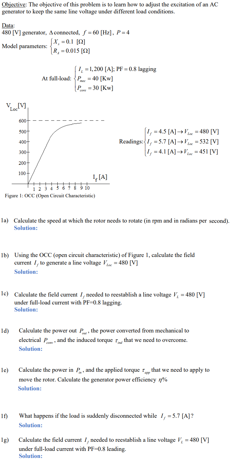 Objective: The objective of this problem is to learn how to adjust the excitation of an AC
generator to keep the same line voltage under different load conditions.
Data:
480 [V] generator, A connected, f = 60 [Hz], P = 4
Model parameters:
V [V]
Loc
600+
1d)
500+
400+
300+
200+
100+
le)
[X, = 0.1 [2]
R₁ = 0.015 [2]
++
1 2 3 4 5 6 7 8 9 10
Figure 1: OCC (Open Circuit Characteristic)
1f)
I₁ = 1,200 [A]; PF = 0.8 lagging
1g)
At full-load: Pec = 40 [KW]
mee
Pore=30 [KW]
la) Calculate the speed at which the rotor needs to rotate (in rpm and in radians per second).
Solution:
I₁ [A]
1b) Using the OCC (open circuit characteristic) of Figure 1, calculate the field
current I, to generate a line voltage V Loc=480 [V]
Solution:
1c) Calculate the field current I needed to reestablish a line voltage V₁ = 480 [V]
under full-load current with PF-0.8 lagging.
Solution:
= 4.5 [A] →VLoc=480 [V]
Readings: I = 5.7 [A]→VLoc=532 [V]
I=4.1 [A] →VLoc = 451 [V]
Calculate the power out Pot, the power converted from mechanical to
electrical Pomy, and the induced torque Tind that we need to overcome.
Solution:
Calculate the power in P, and the applied torque Tapp that we need to apply to
move the rotor. Calculate the generator power efficiency n%
Solution:
What happens if the load is suddenly disconnected while I, = 5.7 [A]?
Solution:
Calculate the field current I needed to reestablish a line voltage V₁ = 480 [V]
under full-load current with PF-0.8 leading.
Solution: