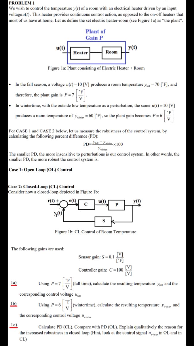 PROBLEM 1
We wish to control the temperature y(t) of a room with an electrical heater driven by an input
voltage u(t). This heater provides continuous control action, as opposed to the on-off heaters that
most of us have at home. Let us define the set electric heater-room (see Figure la) as “the plant".
Plant of
Gain P
u(t)
y(t)
Heater
Room
Figure la: Plant consisting of Electric Heater + Room
In the fall season, a voltage u(t) =10 [V] produces a room temperature ya = 70 ['F], and
therefore, the plant gain is P=7
In wintertime, with the outside low temperature as a perturbation, the same u(t) = 10 [V]
produces a room temperature of ywinter = 60 ['F], so the plant gain becomes P=6
V
For CASE 1 and CASE 2 below, let us measure the robustness of the control system, by
calculating the following percent difference (PD):
PD=all-Ywinterx100
y winter
The smaller PD, the more insensitive to perturbations is our control system. In other words, the
smaller PD, the more robust the control system is.
|Case 1: Open Loop (OL) Control
Case 2: Closed-Loop (CL) Control
Consider now a closed-loop depicted in Figure 1b:
r(t) +
e(t)
u(t)
y(t)
P
Figure lb: CL Control of Room Temperature
The following gains are used:
[V]
Sensor gain: S = 0.1
['F]
[V]
Controller gain: C=100
[V]
['F
|(fall time), calculate the resulting temperature yal and the
la)
Using P =7
V
corresponding control voltage u
lb)
Using P= 6
|(wintertime), calculate the resulting temperature Ywinter and
the corresponding control voltage uwinter
lc)
Calculate PD (CL). Compare with PD (OL). Explain qualitatively the reason for
the increased robustness in closed loop (Hint, look at the control signal ute in OL and in
CL)
