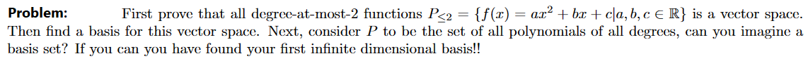 Problem:
First prove that all degree-at-most-2 functions P<2 = {f(x) = ax² +bx+c|a, b, c € R} is a vector space.
Then find a basis for this vector space. Next, consider P to be the set of all polynomials of all degrees, can you imagine a
basis set? If you can you have found your first infinite dimensional basis!!