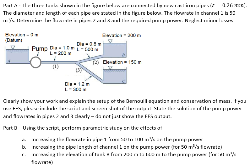 Part A - The three tanks shown in the figure below are connected by new cast iron pipes (ɛ = 0.26 mm).
The diameter and length of each pipe are stated in the figure below. The flowrate in channel 1 is 50
m³/s. Determine the flowrate in pipes 2 and 3 and the required pump power. Neglect minor losses.
Elevation = 0 m
Elevation = 200 m
(Datum)
Dia = 0.8 m
Pump Dia = 1.0 m L = 500 m
L = 200 m
(2) Elevation = 150 m
(1)
Dia = 1.2 m
L = 300 m
Clearly show your work and explain the setup of the Bernoulli equation and conservation of mass. If you
use EES, please include the script and screen shot of the output. State the solution of the pump power
and flowrates in pipes 2 and 3 clearly - do not just show the EES output.
Part B – Using the script, perform parametric study on the effects of
a. Increasing the flowrate in pipe 1 from 50 to 100 m³/s on the pump power
b. Increasing the pipe length of channel 1 on the pump power (for 50 m³/s flowrate)
c. Increasing the elevation of tank B from 200 m to 600 m to the pump power (for 50 m³/s
flowrate)
