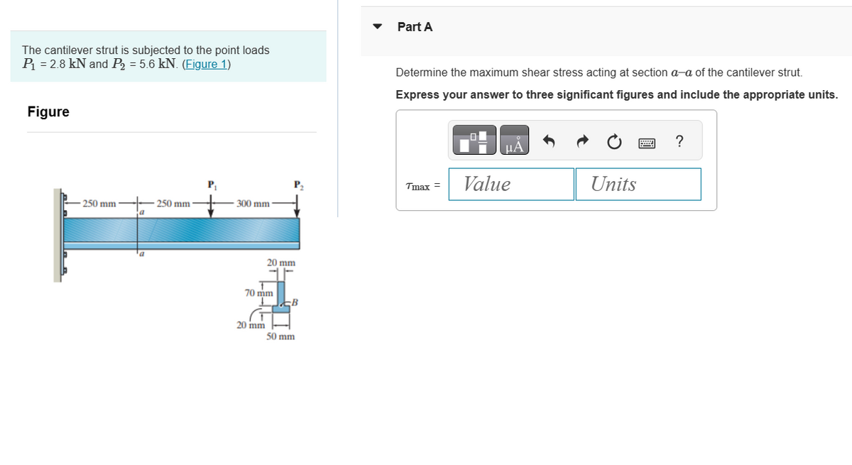 The cantilever strut is subjected to the point loads
P₁ = 2.8 kN and P₂ = 5.6 kN. (Figure 1)
Figure
-250 mm
a
a
250 mm
P₁
300 mm
20 mm
T
70 mm
20 mm
B B
50 mm
Part A
Determine the maximum shear stress acting at section a-a of the cantilever strut.
Express your answer to three significant figures and include the appropriate units.
Tmax =
μA
Value
Units
?