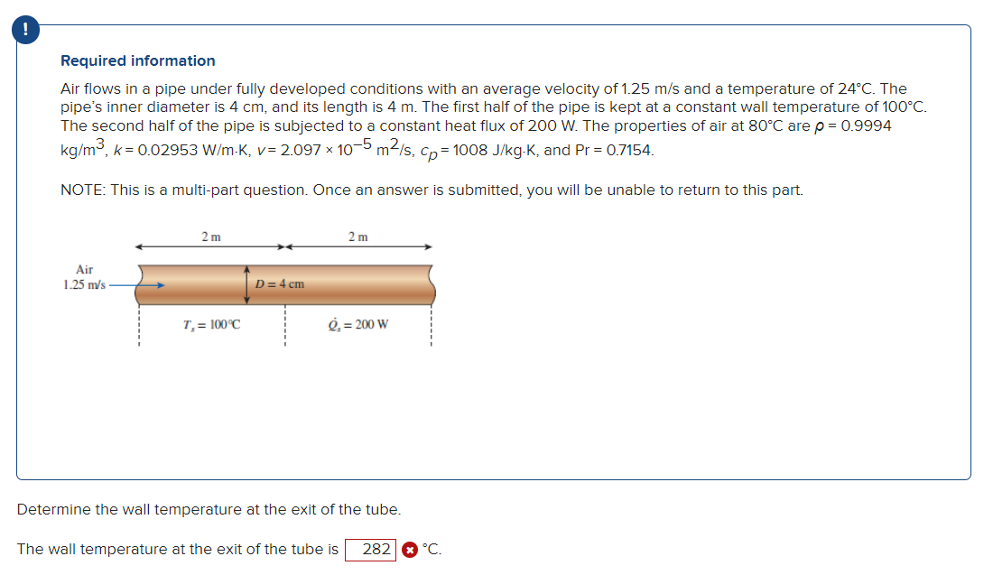 Required information
Air flows in a pipe under fully developed conditions with an average velocity of 1.25 m/s and a temperature of 24°C. The
pipe's inner diameter is 4 cm, and its length is 4 m. The first half of the pipe is kept at a constant wall temperature of 100°C.
The second half of the pipe is subjected to a constant heat flux of 200 W. The properties of air at 80°C are p = 0.9994
kg/m³, k = 0.02953 W/m-K, v= 2.097 x 10-5 m²/s, cp=1008 J/kg-K, and Pr = 0.7154.
NOTE: This is a multi-part question. Once an answer is submitted, you will be unable to return to this part.
Air
1.25 m/s
2m
T, = 100°C
D = 4 cm
2 m
g, = 200 W
Determine the wall temperature at the exit of the tube.
The wall temperature at the exit of the tube is 282 * °C.
