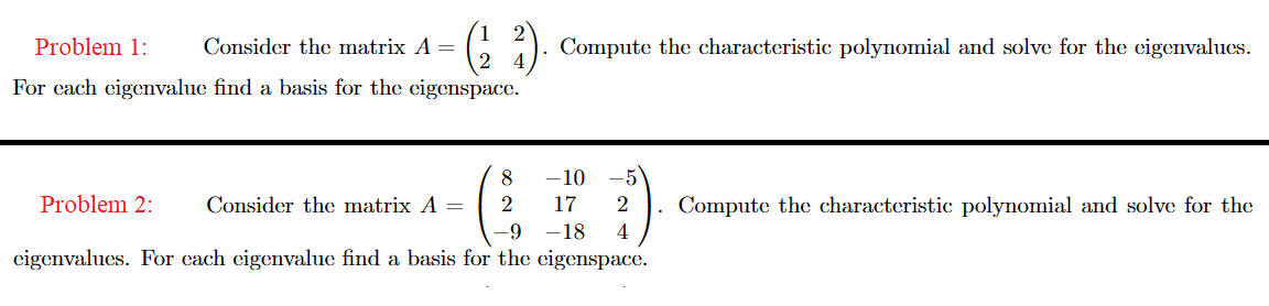 Problem 1:
(²2²)
For each eigenvalue find a basis for the eigenspace.
Consider the matrix A =
Problem 2:
-10
17
-9 -18
eigenvalues. For each eigenvalue find a basis for the eigenspace.
8
2
Consider the matrix A =
Compute the characteristic polynomial and solve for the eigenvalues.
2
4
Compute the characteristic polynomial and solve for the