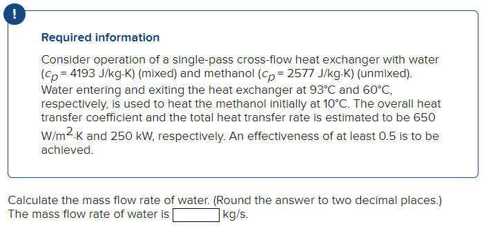 !
Required information
Consider operation of a single-pass cross-flow heat exchanger with water
(cp=4193 J/kg-K) (mixed) and methanol (cp=2577 J/kg-K) (unmixed).
Water entering and exiting the heat exchanger at 93°C and 60°C,
respectively, is used to heat the methanol initially at 10°C. The overall heat
transfer coefficient and the total heat transfer rate is estimated to be 650
W/m².K and 250 kW, respectively. An effectiveness of at least 0.5 is to be
achieved.
Calculate the mass flow rate of water. (Round the answer to two decimal places.)
The mass flow rate of water is
kg/s.