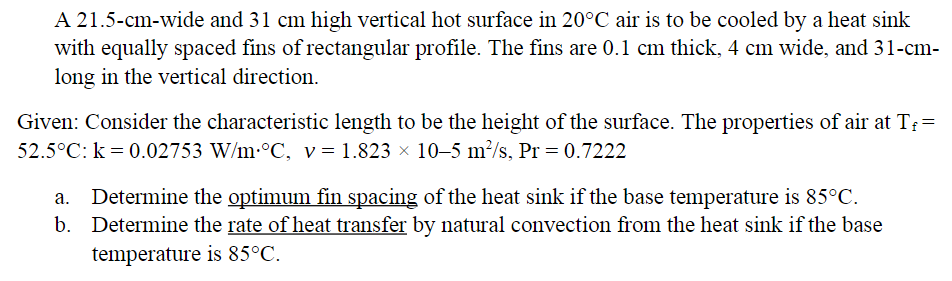 A 21.5-cm-wide and 31 cm high vertical hot surface in 20°C air is to be cooled by a heat sink
with equally spaced fins of rectangular profile. The fins are 0.1 cm thick, 4 cm wide, and 31-cm-
long in the vertical direction.
Given: Consider the characteristic length to be the height of the surface. The properties of air at T₁ =
52.5°C: k = 0.02753 W/m °C, v= 1.823 × 10–5 m²/s, Pr = 0.7222
a. Determine the optimum fin spacing of the heat sink if the base temperature is 85°C.
b. Determine the rate of heat transfer by natural convection from the heat sink if the base
temperature is 85°C.