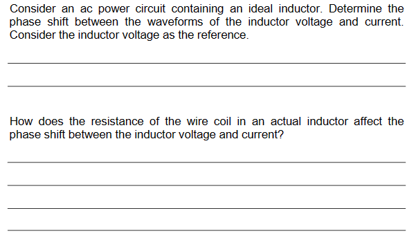 Consider an ac power circuit containing an ideal inductor. Determine the
phase shift between the waveforms of the inductor voltage and current.
Consider the inductor voltage as the reference.
How does the resistance of the wire coil in an actual inductor affect the
phase shift between the inductor voltage and current?