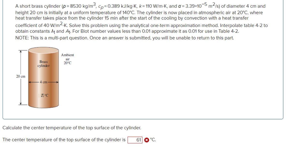 A short brass cylinder (p = 8530 kg/m³, cp=0.389 kJ/kg-K, k=110 W/m-K, and a = 3.39×10−5 m²/s) of diameter 4 cm and
height 20 cm is initially at a uniform temperature of 140°C. The cylinder is now placed in atmospheric air at 20°C, where
heat transfer takes place from the cylinder 15 min after the start of the cooling by convection with a heat transfer
coefficient of 40 W/m2.K. Solve this problem using the analytical one-term approximation method. Interpolate table 4-2 to
obtain constants ₁ and A₁. For Biot number values less than 0.01 approximate it as 0.01 for use in Table 4-2.
NOTE: This is a multi-part question. Once an answer is submitted, you will be unable to return to this part.
20 cm
Brass
cylinder
4 cm
TiºC
Ambient
air
20°C
Calculate the center temperature of the top surface of the cylinder.
The center temperature of the top surface of the cylinder is
61
°C.
