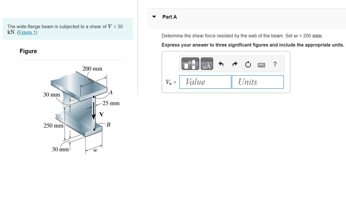 The wide-flange beam is subjected to a shear of V = 30
kN. (Figure 1)
Figure
30 mm
250 mm
30 mm
200 mm
W
25 mm
B
Part A
Determine the shear force resisted by the web of the beam. Set w = 200 mm.
Express your answer to three significant figures and include the appropriate units.
V₁ =
Value
Units
?