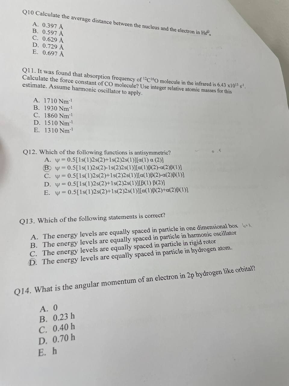 Q10 Calculate the average distance between the nucleus and the electron in He
A. 0.397 A
B. 0.597 Å
C. 0.629 Å
D. 0.729 Å
E. 0.697 Å
Q11. It was found that absorption frequency of 12C160 molecule in the infrared is 6.43 x10¹3 s¹.
Calculate the force constant of CO molecule? Use integer relative atomic masses for this
estimate. Assume harmonic oscillator to apply.
A. 1710 Nm-¹
B. 1930 Nm¹
C. 1860 Nm*¹
D. 1510 Nm¹
E. 1310 Nm-¹
Q12. Which of the following functions is antisymmetric?
A. y = 0.5[1s(1)2s(2)+1s(2)2s(1)][a(1) a (2)]
By=0.5[1s(1)2s(2)-1s(2)2s(1)][a(1)B(2)-a(2)³(1)]
C. y=0.5[1s(1)2s(2)+1s(2)2s(1)][a(1)B(2)-a(2)B(1)]
D. y=0.5[1s(1)2s(2)+1s(2)2s(1)][B(1) B(2)]
E. y = 0.5[1s(1)2s(2)+1s(2)2s(1)][a(1)ß(2)+a(2)ß(1)]
.5
Q13. Which of the following statements is correct?
A. The energy levels are equally spaced in particle in one dimensional box
B. The energy levels are equally spaced in particle in harmonic oscillator
C. The energy levels are equally spaced in particle in rigid rotor
D. The energy levels are equally spaced in particle in hydrogen atom.
Q14. What is the angular momentum of an electron in 2p hydrogen like orbital?
A. 0
B. 0.23 h
C. 0.40 h
D. 0.70 h
E. h