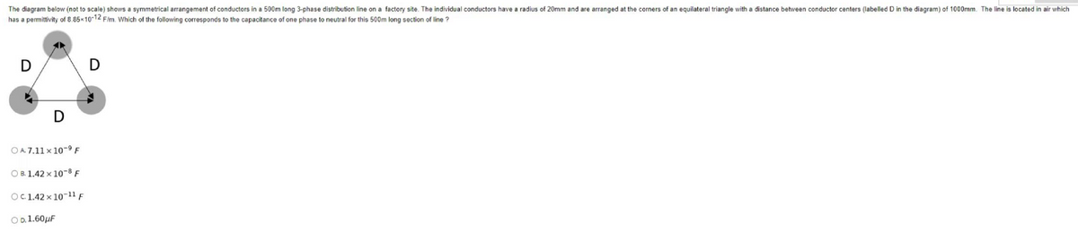 The diagram below (not to scale) shows a symmetrical arrangement of conductors in a 500m long 3-phase distribution line on a factory site. The individual conductors have a radius of 20mm and are arranged at the corners of an equilateral triangle with a distance between conductor centers (labelled D in the diagram) of 1000mm. The line is located in air which
has a permittivity of 8.85x10-12 F/m. Which of the following corresponds to the capacitance of one phase to neutral for this 500m long section of line ?
D
D
D
OA7.11×10-9 F
OB. 1.42 x 10-8 F
OC. 1.42 x 10-11 F
OD. 1.60μF