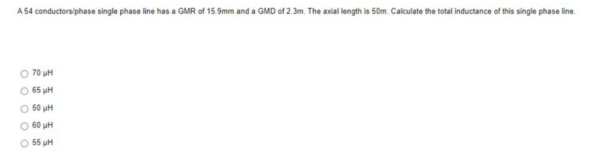 A 54 conductors/phase single phase line has a GMR of 15.9mm and a GMD of 2.3m. The axial length is 50m. Calculate the total inductance of this single phase line.
70 ΜΗ
65 ΜΗ
50 ΜΗ
60 ΜΗ
55 ΜΗ