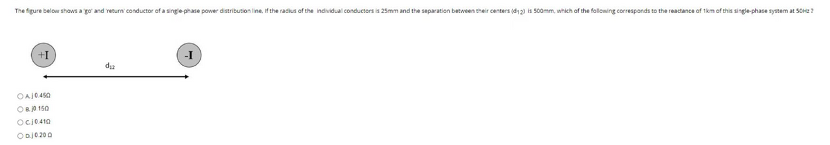 The figure below shows a 'go' and 'return' conductor of a single-phase power distribution line, If the radius of the individual conductors is 25mm and the separation between their centers (d12) is 500mm, which of the following corresponds to the reactance of 1km of this single-phase system at 50Hz ?
+I
-I
d₁2
OA.j0.450
OB.j0.150
O c.j0.410
O D.j 0.20 Q