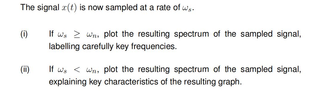 The signal x(t) is now sampled at a rate of ws.
(i)
If ws > Wn, plot the resulting spectrum of the sampled signal,
labelling carefully key frequencies.
If ws< Wn, plot the resulting spectrum of the sampled signal,
explaining key characteristics of the resulting graph.