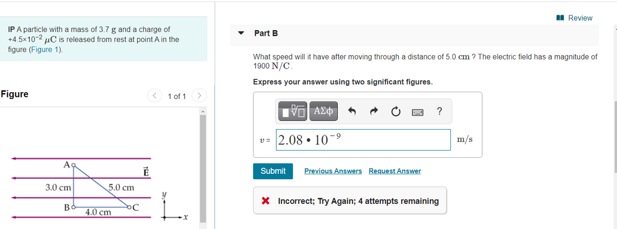 I Review
IP A particle with a mass of 3.7 g and a charge of
+4.5x10-2 µC is released from rest at point A in the
figure (Figure 1).
Part B
What speed will it have after moving through a distance of 5.0 cm ? The electric field has a magnitude of
1900 N/C
Express your answer using two significant figures.
Figure
1 of 1
?
v = 2.08 • 10¯9
m/s
Ac
Submit
Previous Answers Request Answer
3.0 cm
5.0 cm
X Incorrect; Try Again; 4 attempts remaining
Be
4.0 cm
