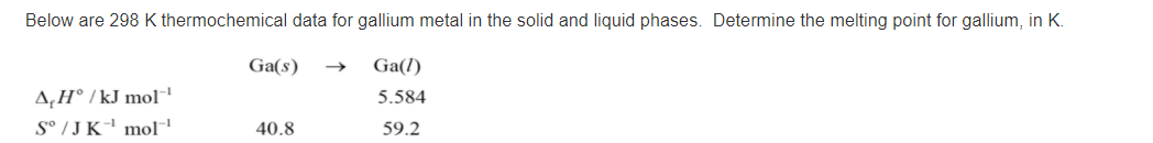 Below are 298 K thermochemical data for gallium metal in the solid and liquid phases. Determine the melting point for gallium, in K.
Ga(s)
Ga(l)
A‚H° / kJ mol
S° / J K mol
5.584
40.8
59.2
