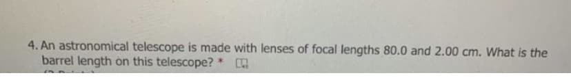 4. An astronomical telescope is made with lenses of focal lengths 80.0 and 2.00 cm. What is the
barrel length on this telescope?
