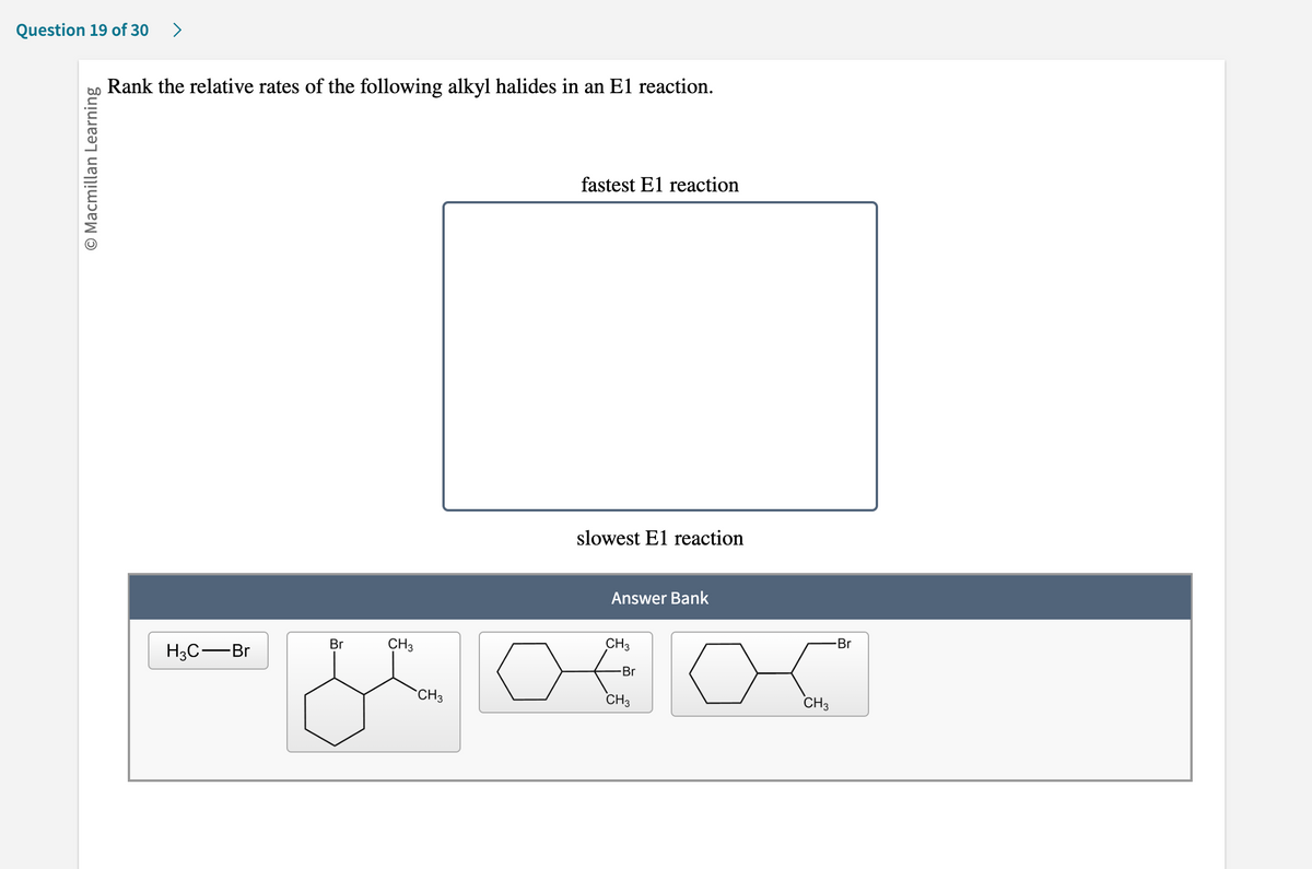 Question 19 of 30 >
O Macmillan Learning
Rank the relative rates of the following alkyl halides in an E1 reaction.
H3C-Br
Br
CH3
CH3
fastest E1 reaction
slowest El reaction
Answer Bank
CH3
Br
CH3
CH3
-Br