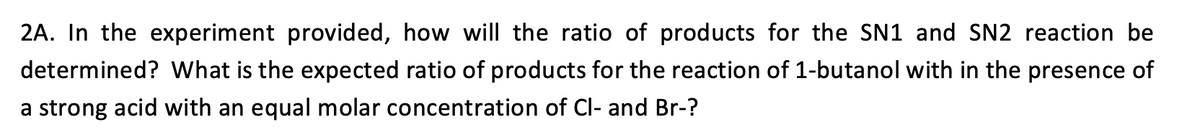 **Question 2A: Analysis of SN1 and SN2 Reaction Products**

_In the experiment provided, how will the ratio of products for the SN1 and SN2 reaction be determined? What is the expected ratio of products for the reaction of 1-butanol in the presence of a strong acid with an equal molar concentration of Cl- and Br-?_

To answer the question, students will need to determine how the products of the SN1 and SN2 reactions will be quantified and characterized. The expected outcome when 1-butanol reacts in the presence of a strong acid and with chloride (Cl-) and bromide (Br-) ions in equal molar concentration will also be discussed.

In an educational setting, this type of question encourages an understanding of reaction mechanisms and product distribution based on experimental conditions. To determine the ratio of products in SN1 and SN2 reactions, one might employ techniques such as gas chromatography or NMR spectroscopy to analyze the resulting mixture. 

**Detailed Explanation:**

1. **Methods for Determining Product Ratio:**
   - **Gas Chromatography (GC):** This technique can separate the different products and quantify them.
   - **Nuclear Magnetic Resonance (NMR) Spectroscopy:** NMR can identify different chemical environments of the products.
   - **High-performance Liquid Chromatography (HPLC):** HPLC can separate and quantify the different components.

2. **Expected Ratio of Products:**
   - In the SN1 reaction, 1-butanol reacts through a two-step mechanism, often leading to more stable carbocations if possible. Products are likely to be influenced by the stability of the formed carbocation, with Br- being more nucleophilic than Cl-.
   - In the SN2 reaction, 1-butanol undergoes a backside attack by the nucleophile (either Cl- or Br-), proceeding through a one-step mechanism with inversion of configuration. Given equal molar concentrations of Cl- and Br-, however, Br- being larger and having a higher nucleophilicity might react faster, potentially leading to a higher ratio of the substituted product by Br-.

Given these considerations, students would explore the theoretical and practical aspects of these reactions to predict the expected product distribution accurately.