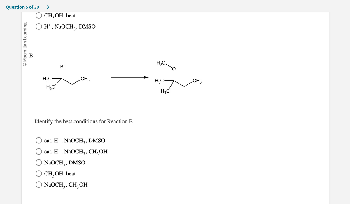 ## Question 5 of 30

**A.**
- ○ CH₃OH, heat
- ○ H⁺, NaOCH₃, DMSO

**B. (Chemical Reaction Diagram)**
The diagram shows a chemical reaction of Bromocyclohexane with some reagents resulting in a different product.

### Reactants:
- A bromocyclohexane molecule with formula: C₇H₁₅Br

### Products:
- An oxygen-containing compound with the chemical structure indicated by: CH₃-CH(OCH₃)-CH₂-CH₃

### Instruction:
Identify the best conditions for Reaction B.

**Options:**
- ○ cat. H⁺, NaOCH₃, DMSO
- ○ cat. H⁺, NaOCH₃, CH₃OH
- ○ NaOCH₃, DMSO
- ○ CH₃OH, heat
- ○ NaOCH₃, CH₃OH

### Explanation:
In the reaction, Bromocyclohexane is converted to a methoxy-substituted cyclohexane, which involves the replacement of the bromine atom with a methoxy group (OCH₃). The reagent and appropriate conditions should favor such a substitution reaction.

**Note:** 
While the exact mechanism for suggesting the best conditions isn't explained, knowledge about organic substitution reactions can assist in deducing it. For such a substitution reaction to replace bromine with a methoxy group, an appropriate base and solvent conditions are necessary.